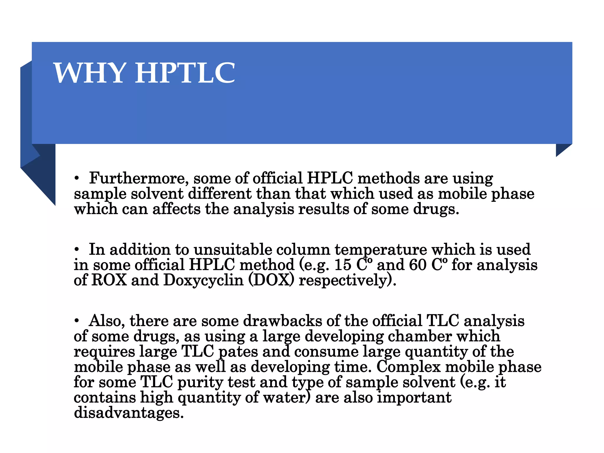 WHY HPTLC
• Furthermore, some of official HPLC methods are using
sample solvent different than that which used as mobile phase
which can affects the analysis results of some drugs.
• In addition to unsuitable column temperature which is used
in some official HPLC method (e.g. 15 Cº and 60 Cº for analysis
of ROX and Doxycyclin (DOX) respectively).
• Also, there are some drawbacks of the official TLC analysis
of some drugs, as using a large developing chamber which
requires large TLC pates and consume large quantity of the
mobile phase as well as developing time. Complex mobile phase
for some TLC purity test and type of sample solvent (e.g. it
contains high quantity of water) are also important
disadvantages.
 