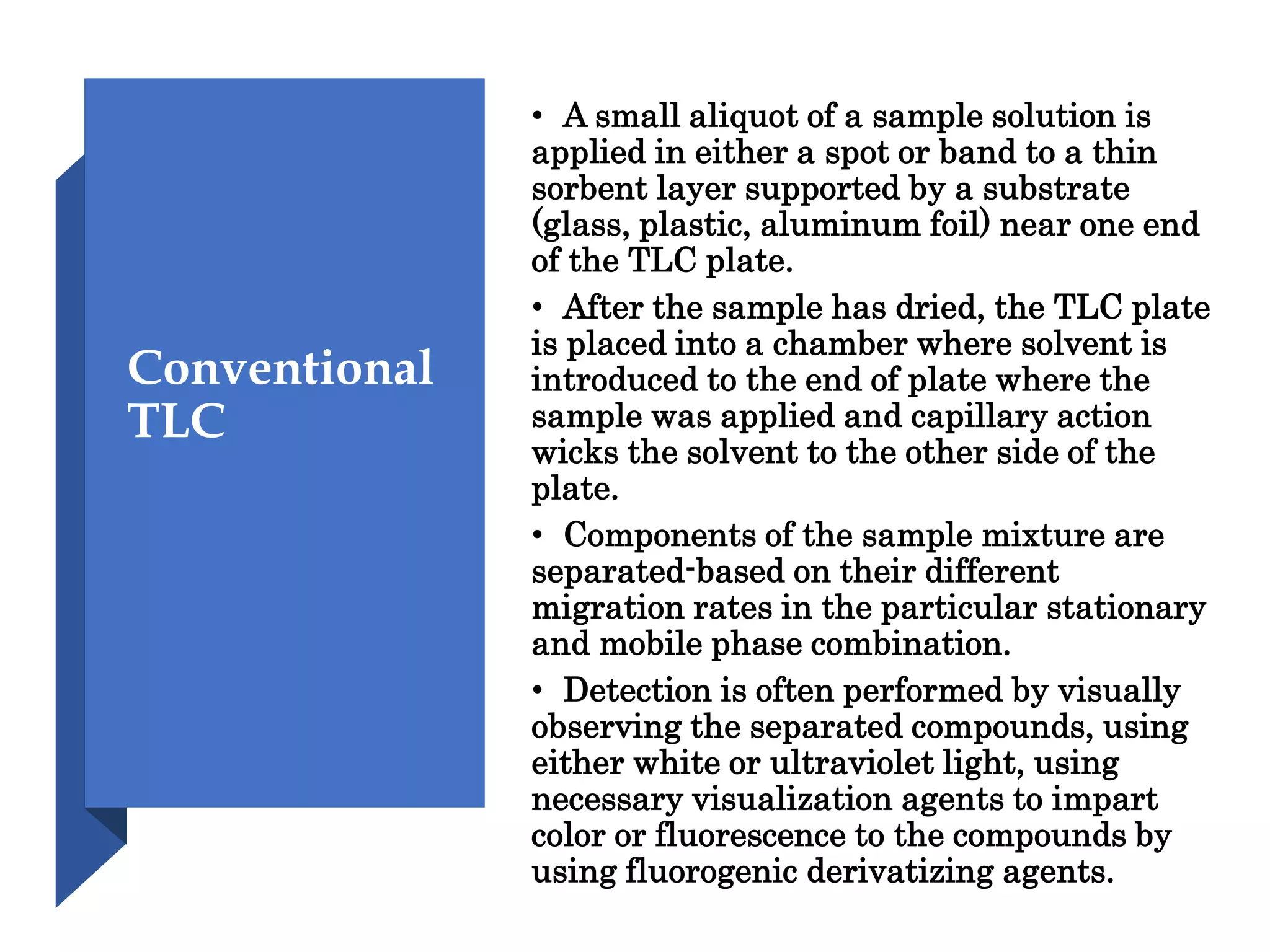 Conventional
TLC
• A small aliquot of a sample solution is
applied in either a spot or band to a thin
sorbent layer supported by a substrate
(glass, plastic, aluminum foil) near one end
of the TLC plate.
• After the sample has dried, the TLC plate
is placed into a chamber where solvent is
introduced to the end of plate where the
sample was applied and capillary action
wicks the solvent to the other side of the
plate.
• Components of the sample mixture are
separated-based on their different
migration rates in the particular stationary
and mobile phase combination.
• Detection is often performed by visually
observing the separated compounds, using
either white or ultraviolet light, using
necessary visualization agents to impart
color or fluorescence to the compounds by
using fluorogenic derivatizing agents.
 