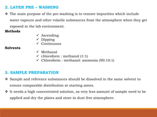 2. LAYER PRE – WASHING
 The main purpose of the pre-washing is to remove impurities which include
water vapours and other volatile substances from the atmosphere when they get
exposed in the lab environment.
Methods
 Ascending
 Dipping
 Continuous
Solvents
 Methanol
 chloroform : methanol (1:1)
 Chloroform : methanol: ammonia (90:10:1)
3. SAMPLE PREPARATION
 Sample and reference substances should be dissolved in the same solvent to
ensure comparable distribution at starting zones.
 It needs a high concentrated solution, as very less amount of sample need to be
applied and dry the plates and store in dust free atmosphere.
 