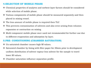 4.SELECTION OF MOBILE PHASE
 Chemical properties of analytes and sorbent layer factors should be considered
while selection of mobile phase.
 Various components of mobile phase should be measured separately and then
placed in mixing vessel.
 The less amount of mobile phase is required then TLC
 This prevents contamination of solvents and also error arising from volumes
expansion or contraction on mixing
 Multi component mobile phase once used not recommended for further use due
to different evaporation and adsorption by layer.
5.PRE- CONDITIONING (CHAMBER SATURATION)
 Un saturated chamber causes high Rf values.
 Saturated chamber by lining with filter paper for 30min prior to development
uniform distribution of solvent vapour less solvent for the sample to travel
lower Rf values.
 Chamber saturation influence separation profile.
 