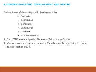 6.CHROMATOGRAPHIC DEVELOPMENT AND DRYING
Various forms of chromatographic development like
 Ascending
 Descending
 Horizontal
 Continuous
 Gradient
 Multidimensional
 For HPTLC plates, migration distance of 5-6 mm is sufficient.
 After development, plates are removed from the chamber and dried to remove
traces of mobile phase.
 