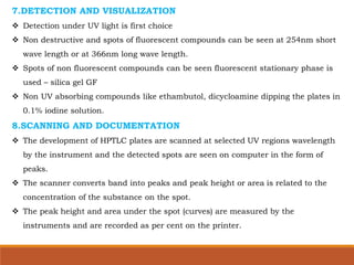 7.DETECTION AND VISUALIZATION
 Detection under UV light is first choice
 Non destructive and spots of fluorescent compounds can be seen at 254nm short
wave length or at 366nm long wave length.
 Spots of non fluorescent compounds can be seen fluorescent stationary phase is
used – silica gel GF
 Non UV absorbing compounds like ethambutol, dicycloamine dipping the plates in
0.1% iodine solution.
8.SCANNING AND DOCUMENTATION
 The development of HPTLC plates are scanned at selected UV regions wavelength
by the instrument and the detected spots are seen on computer in the form of
peaks.
 The scanner converts band into peaks and peak height or area is related to the
concentration of the substance on the spot.
 The peak height and area under the spot (curves) are measured by the
instruments and are recorded as per cent on the printer.
 