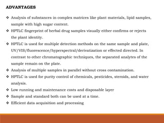 ADVANTAGES
 Analysis of substances in complex matrices like plant materials, lipid samples,
sample with high sugar content.
 HPTLC fingerprint of herbal drug samples visually either confirms or rejects
the plant identity.
 HPTLC is used for multiple detection methods on the same sample and plate,
UV/VIS/fluorescence/hyperspectral/derivatization or effected directed. In
contrast to other chromatographic techniques, the separated analytes of the
sample remain on the plate.
 Analysis of multiple samples in parallel without cross contamination.
 HPTLC is used for purity control of chemicals, pesticides, steroids, and water
analysis.
 Low running and maintenance costs and disposable layer
 Sample and standard both can be used at a time.
 Efficient data acquisition and processing
 