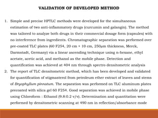 VALIDATION OF DEVELOPED METHOD
1. Simple and precise HPTLC methods were developed for the simultaneous
estimation of two anti-inflammatory drugs (curcumin and galangin). The method
was tailored to analyze both drugs in their commercial dosage form (capsules) with
no interference from ingredients. Chromatographic separation was performed over
pre-coated TLC plates (60 F254, 20 cm × 10 cm, 250µm thickness, Merck,
Darmstadt, Germany) via a linear ascending technique using n-hexane, ethyl
acetate, acetic acid, and methanol as the mobile phase. Detection and
quantification was achieved at 404 nm through spectro densitometric analysis
2. The report of TLC densitometric method, which has been developed and validated
for quantification of stigmasterol from petroleum ether extract of leaves and stems
of Bryophyllum pinnatum. The separation was performed on TLC aluminum plates
precoated with silica gel 60 F254. Good separation was achieved in mobile phase
using Chloroform : Ethanol (9.8:0.2 v/v). Determination and quantitation were
performed by densitometric scanning at 490 nm in reflection/absorbance mode
 