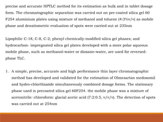 precise and accurate HPTLC method for its estimation as bulk and in tablet dosage
form. The chromatographic separation was carried out on pre-coated silica gel 60
F254 aluminium plates using mixture of methanol and toluene (4:3%v/v) as mobile
phase and densitometric evaluation of spots were carried out at 235nm
Lipophilic C-18, C-8, C-2; phenyl chemically-modified silica gel phases; and
hydrocarbon- impregnated silica gel plates developed with a more polar aqueous
mobile phase, such as methanol–water or dioxane–water, are used for reversed-
phase TLC.
1. A simple, precise, accurate and high performance thin layer chromatographic
method has developed and validated for the estimation of Olmesartan medoxomil
and hydro-chlorthiazide simultaneously combined dosage forms. The stationary
phase used is precoated silica gel 60F254. the mobile phase was a mixture of
acetonitrile: chloroform: glacial acetic acid (7:2:0.5, v/v/v). The detection of spots
was carried out at 254nm
 