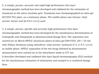 2. A simple, precise, accurate and rapid high performance thin layer
chromatographic method has been developed and validated for the estimation of
tenoxicam in the micro emulsion gels. Tenoxicam was chromatographed on silica gel
60 F254 TLC plate, as a stationary phase. The mobile phase was toluene: ethyl
acetate: formic acid (6:4:0.3 v/v/v) used
3. A simple, precise, specific and accurate high performance thin layer
chromatographic method has been developed for the simultaneous determination of
Cinitapride and Omeprazole in pharmaceutical dosage form. The separation was
carried out on Merck HPTLC aluminum plates of silica gel G60 F254, (20 × 10 cm)
with 250μm thickness using chloroform: ethyl acetate: methanol (7.3: 2: 0.7, v/v/v)
as mobile phase. HPTLC separation of the two drugs followed by densitometric
measurement were carried out in the absorbance mode at 277 nm
It describes developed and validated thin layer liquid chromatography (TLC) method
for the simultaneous estimation of telmisartan and ramipril in a combined dosage
form.
 