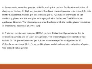 4. An accurate, sensitive, precise, reliable, and quick method for the determination of
cholesterol content by high-performance thin layer chromatography is developed. In this
method, aluminum-backed pre-coated silica gel 60 F254 plates were used as the
stationary phase and the samples were sprayed with the help of CAMAG sample
applicator Linomat. The chromatogram was developed with the mobile phase consisting
of chloroform: methanol (9.5:0.5, v/v)
5. A simple, precise and accurate HPTLC method Duloxetine Hydrochloride for its
estimation as bulk and in tablet dosage form. The chromatographic separation was
carried out on pre-coated silica gel 60F254 aluminium plates using mixture of
Chloroform: methanol (8:1 v/v) as mobile phase and densitometric evaluation of spots
was carried out at 235nm
 