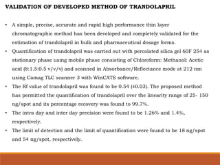 VALIDATION OF DEVELOPED METHOD OF TRANDOLAPRIL
• A simple, precise, accurate and rapid high performance thin layer
chromatographic method has been developed and completely validated for the
estimation of trandolapril in bulk and pharmaceutical dosage forms.
• Quantification of trandolapril was carried out with percolated silica gel 60F 254 as
stationary phase using mobile phase consisting of Chloroform: Methanol: Acetic
acid (8:1.5:0.5 v/v/v) and scanned in Absorbance/Reflectance mode at 212 nm
using Camag TLC scanner 3 with WinCATS software.
• The Rf value of trandolapril was found to be 0.54 (±0.03). The proposed method
has permitted the quantification of trandolapril over the linearity range of 25- 150
ng/spot and its percentage recovery was found to 99.7%.
• The intra day and inter day precision were found to be 1.26% and 1.4%,
respectively.
• The limit of detection and the limit of quantification were found to be 18 ng/spot
and 54 ng/spot, respectively.
 