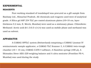 EXPERIMENTAL
REAGENTS
Pure working standard of trandolapril was procured as a gift sample from
Ranbaxy Ltd., Himachal Pradesh. All chemicals and reagents used were of analytical
grade. A Silica gel 60F 254 TLC pre coated aluminum plates (10×10 cm, layer
thickness 0.2 mm, E. Merck, Mumbai) were used as a stationary phase. Chloroform:
Methanol: Acetic acid (8:1.5:0.5 v/v/v) was used as mobile phase and methanol was
used as solvent.
APPARATUS
A CAMAG HPTLC system (Switzerland) comprising a CAMAG Linomat IV
semiautomatic sample applicator, a CAMAG TLC Scanner 3, A CAMAG twin-trough
chamber (10 × 10 cm), CAMAG CATS 4 software, A Hamilton syringe (100 µl), A
Shimadzu libror AEG-220 weighing balance and A ultra sonicator (Frontline FS-4,
Mumbai) was used during the study
 