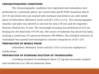 CHROMATOGRAPHIC CONDITIONS
The chromatographic conditions were optimized and estimations were
performed on a stationary phase, pre coated silica gel 60 F254 aluminum sheets
(10×10 cm) which were pre-washed with methanol and dried in air, with mobile
phase of Chloroform: Methanol: Acetic acid (8:1.5:0.5 v/v/v) . The chromatographic
chamber and plate was allowed to saturate for about 30 min and the migration
distance allowed was 72 mm. The wavelength scanning was performed at 212 nm
keeping the slit dimension 5×0.45 mm. The source of radiation was deuterium lamp
emitting a continuous UV spectrum between 190-400nm. The standard solutions of
trandolapril was spotted and developed at constant temperature of 25 ± 2ºC.
PREPARATION OF MOBILE PHASE
Chloroform: Methanol: Acetic acid (8:1.5:0.5 v/v/v) was employed as
mobile phase.
PREPARATION OF STANDARD SOLUTION OF TRANDOLAPRIL
A working standard of trandolapril about 2.5 mg was accurately weighed
and transferred in to 100 ml volumetric flask.
 