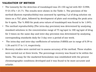VALIDATION OF METHOD
• The Linearity for the detection of trandolapril was 25-150 ng/ml with R2= 0.998;
Y=21.07x + 21.71. The results were shown in the Table-1. The precision of the
method (System reproducibility) was assessed by spotting 3 µl of drug solution six
times on a TLC plate, followed by development of plate and recording the peak area
for 6 spots. The % RSD for peak area values of trandolapril was found to be 1.04%.
• The method reproducibility (The intra-day precision) was determined by analyzing
standard solutions in the concentration range of 75 ng/spot to 100 ng/spot of drug
for 3 times on the same day and inter-day precision was determined by analyzing
corresponding standards daily for 3 day over a period of one week.
• The intra-day and inter-day coefficients of variation (%RSD) are in range of 0.39 to
1.26 and 0.17 to 1.4, respectively.
• Recovery studies were carried out to assess accuracy of the method. These studies
were carried out at three levels. The percentage recovery was found to be within the
limits. The assay for the marketed formulation was established with the present
chromatographic conditions developed and it was found to be more accurate and
reliable.
 