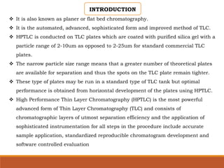 INTRODUCTION
 It is also known as planer or flat bed chromatography.
 It is the automated, advanced, sophisticated form and improved method of TLC.
 HPTLC is conducted on TLC plates which are coated with purified silica gel with a
particle range of 2-10um as opposed to 2-25um for standard commercial TLC
plates.
 The narrow particle size range means that a greater number of theoretical plates
are available for separation and thus the spots on the TLC plate remain tighter.
 These type of plates may be run in a standard type of TLC tank but optimal
performance is obtained from horizontal development of the plates using HPTLC.
 High Performance Thin Layer Chromatography (HPTLC) is the most powerful
advanced form of Thin Layer Chromatography (TLC) and consists of
chromatographic layers of utmost separation efficiency and the application of
sophisticated instrumentation for all steps in the procedure include accurate
sample application, standardized reproducible chromatogram development and
software controlled evaluation
 