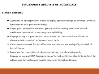 FINGERPRINT ANALYSIS OF BOTANICALS
FINGER PRINTING
 A pattern or an impression which is highly specific enough to become useful as
identifier for that particular entity.
 finger print analysis is the most potent tool for quality control of herbal
medicines because of its accuracy and reliability.
 fingerprinting is a process that determines the concentrations of a set of
characteristic chemical substance in an herb.
 it can serve as a tool for identification, authentication and quality control of
herbal drugs.
 based on the conception of phytoequivalence, the chromatography
fingerprinting and DNA fingerprinting of herbal medicines should be utilized for
addressing the problem of quality control of herbal medicines.
 