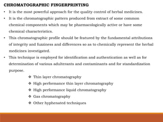 CHROMATOGRAPHIC FINGERPRINTING
• It is the most powerful approach for the quality control of herbal medicines.
• It is the chromatographic pattern produced from extract of some common
chemical components which may be pharmacologically active or have some
chemical characteristics.
• This chromatographic profile should be featured by the fundamental attributions
of integrity and fuzziness and differences so as to chemically represent the herbal
medicines investigated.
• This technique is employed for identification and authentication as well as for
determination of various adulterants and contaminants and for standardization
purpose.
 Thin layer chromatography
 High performance thin layer chromatography
 High performance liquid chromatography
 Gas chromatography
 Other hyphenated techniques
 