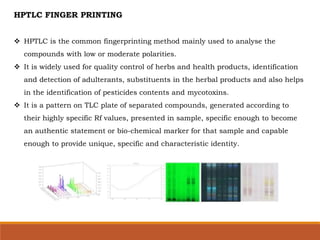 HPTLC FINGER PRINTING
 HPTLC is the common fingerprinting method mainly used to analyse the
compounds with low or moderate polarities.
 It is widely used for quality control of herbs and health products, identification
and detection of adulterants, substituents in the herbal products and also helps
in the identification of pesticides contents and mycotoxins.
 It is a pattern on TLC plate of separated compounds, generated according to
their highly specific Rf values, presented in sample, specific enough to become
an authentic statement or bio-chemical marker for that sample and capable
enough to provide unique, specific and characteristic identity.
 