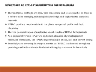 IMPORTANCE OF HPTLC FINGERPRINTING FOR BOTANICALS
 The traditional methods are poor, time consuming and less scientific, so there is
a need to used emerging technological knowledge and sophisticated analytical
methods.
 HPTLC provide a deep inside in to the plants compound profile and their
chemistry
 There is no substitution of qualitative visual results of HPTLC for botanicals
 As a comparative with HPLC/GC and other advanced chromatographic/
molecular techniques, the HPTLC fingerprinting is cheap, fast and solvent saving
 Sensitivity and accuracy is always a matter but HPTLC is advanced enough for
providing a reliable authentic biochemical integrity statement for botanicals
 