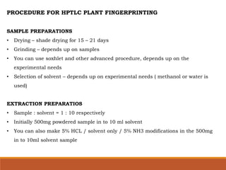 PROCEDURE FOR HPTLC PLANT FINGERPRINTING
SAMPLE PREPARATIONS
• Drying – shade drying for 15 – 21 days
• Grinding – depends up on samples
• You can use soxhlet and other advanced procedure, depends up on the
experimental needs
• Selection of solvent – depends up on experimental needs ( methanol or water is
used)
EXTRACTION PREPARATIOS
• Sample : solvent = 1 : 10 respectively
• Initially 500mg powdered sample in to 10 ml solvent
• You can also make 5% HCL / solvent only / 5% NH3 modifications in the 500mg
in to 10ml solvent sample
 