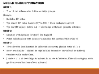 MOBILE PHASE OPTIMIZATION
STEP 1
• 7 to 12 net solvents for 1-8 selectivity groups
Results
• Suitable RF value
• Too much RF value ( above 0.7 to 0.8) = then exchange solvent
• Too low RF value ( below 0.2 ) = exchange with high polarity solvents
STEP 2
• Dilution with hexane for down the high Rf
• Polar modification with acids or ammonia for increase the lower Rf
STEP 3
• Two solvents combination of different selectivity groups ratio of 1 : 1
• Short cut shunt - solvent of high Rf and solvent of low Rf can be directly
combine with each other.
• [ ratio = 1 : 1 or 10% high Rf solvent in to low Rf solvent, if results are good then
go direct combination of two solvents]
 