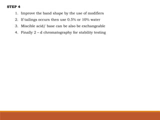 STEP 4
1. Improve the band shape by the use of modifiers
2. If tailings occurs then use 0.5% or 10% water
3. Miscible acid/ base can be also be exchangeable
4. Finally 2 – d chromatography for stability testing
 