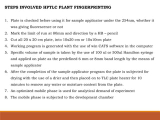 STEPS INVOLVED HPTLC PLANT FINGERPRINTING
1. Plate is checked before using it for sample applicator under the 254nm, whether it
was giving fluorescence or not
2. Mark the limit of run at 80mm and direction by a HB – pencil
3. Cut all 20 x 20 cm plate, into 10x20 cm or 10x10cm plate
4. Working program is generated with the use of win CATS software in the computer
5. Specific volume of sample is taken by the use of 100 ul or 500ul Hamilton syringe
and applied on plate as the predefined 6 mm or 8mm band length by the means of
sample applicator
6. After the completion of the sample applicator program the plate is subjected for
drying with the use of a drier and then placed on to TLC plate heater for 10
minutes to remove any water or moisture content from the plate.
7. An optimized mobile phase is used for analytical demand of experiment
8. The mobile phase is subjected to the development chamber
 