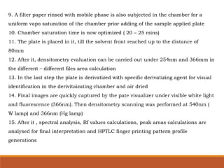 9. A filter paper rinsed with mobile phase is also subjected in the chamber for a
uniform vapo saturation of the chamber prior adding of the sample applied plate
10. Chamber saturation time is now optimized ( 20 – 25 mins)
11. The plate is placed in it, till the solvent front reached up to the distance of
80mm
12. After it, densitometry evaluation can be carried out under 254nm and 366mm in
the different – different files area calculation
13. In the last step the plate is derivatized with specific derivatizing agent for visual
identification in the derivitaizating chamber and air dried
14. Final images are quickly captured by the pate visualizer under visible white light
and fluorescence (366nm). Then densitometry scanning was performed at 540nm (
W lamp) and 366nm (Hg lamp)
15. After it , spectral analysis, Rf values calculations, peak areas calculations are
analysed for final interpretation and HPTLC finger printing pattern profile
generations
 