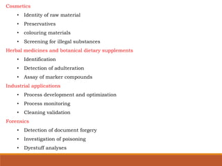 Cosmetics
• Identity of raw material
• Preservatives
• colouring materials
• Screening for illegal substances
Herbal medicines and botanical dietary supplements
• Identification
• Detection of adulteration
• Assay of marker compounds
Industrial applications
• Process development and optimization
• Process monitoring
• Cleaning validation
Forensics
• Detection of document forgery
• Investigation of poisoning
• Dyestuff analyses
 