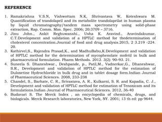 REFERENCE
1. Ramakrishna V.S.N, Vishwottam N.K, Shrivastava W, Koteshwara M.
Quantification of trandolapril and its metabolite trandolaprilat in human plasma
by liquid chromatography/tandem mass spectrometry using solid-phase
extraction, Rap. Comm. Mas. Spec. 2006; 20:3709 – 3716.
2. Jinu John., Ankit Reghuwanshi., Usha K. Aravind., Aravindakumar,
C.T.Development and validation of a HPTLC method for thedetermination of
cholesterol concentration.Journal of food and drug analysis.2015, 2 3.219 -224.
20.
3. Kathirvel,S., Rajendra Prasad,K., and MadhuBabu,K.Development and validation
of HPTLC method for the determination of mycophenolate mofetil in bulk and
pharmaceutical formulation. Pharm Methods. 2012. 3(2): 90–93. 21.
4. Suneela S. Dhaneshwar., Deshpande, p., Patil,M., Vadnerkar,G., Dhaneshwar,
S.R., Development and validation of HPTLC method for the estimation of
Duloxetine Hydrochloride in bulk drug and in tablet dosage form.Indian Journal
of Pharmaceutical Sciences. 2008, 233-238
5. Chandel, S., Barhate, C. R., Srivastava, A. R., Kulkarni, S. R. and Kapadia, C. J.,
Development and validation of HPTLC method for estimation of Tenoxicam and its
formulations.Indian Journal of Pharmaceutical Sciences. 2012, 36-40
6. Budavari S. The Merck Index , an encyclopedia of chemicals, drugs, and
biologicals. Merck Research laboratories, New York, NY. 2001; 13 th ed: pp 9644.
 