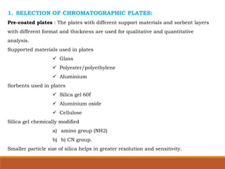 1. SELECTION OF CHROMATOGRAPHIC PLATES:
Pre-coated plates : The plates with different support materials and sorbent layers
with different format and thickness are used for qualitative and quantitative
analysis.
Supported materials used in plates
 Glass
 Polyester/polyethylene
 Aluminium
Sorbents used in plates
 Silica gel 60f
 Aluminium oxide
 Cellulose
Silica gel chemically modified
a) amino group (NH2)
b) b) CN group.
Smaller particle size of silica helps in greater resolution and sensitivity.
 