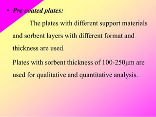 • Pre coated plates:
The plates with different support materials
and sorbent layers with different format and
thickness are used.
Plates with sorbent thickness of 100-250μm are
used for qualitative and quantitative analysis.
 