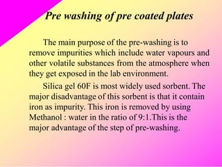 Pre washing of pre coated plates
The main purpose of the pre-washing is to
remove impurities which include water vapours and
other volatile substances from the atmosphere when
they get exposed in the lab environment.
Silica gel 60F is most widely used sorbent. The
major disadvantage of this sorbent is that it contain
iron as impurity. This iron is removed by using
Methanol : water in the ratio of 9:1.This is the
major advantage of the step of pre-washing.
 