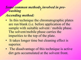 Some common methods
:involved in pre-
washing
Ascending method:
• In this
are run
sample
technique the chromatographic plates
blank (i.e. before application of the
with suitable solvent / mobile phase.
The solvent/mobile phase carries the
impurities to the top of the plate.
It takes longer time but cleaning effect is
superior.
The disadvantage of this technique is active
dirt gets accumulated at the solvent front.
•
•
 