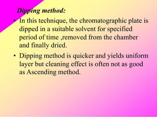 Dipping method:
In this technique, the chromatographic plate is
dipped in a suitable solvent for specified
period of time ,removed from the chamber
and finally dried.
Dipping method is quicker and yields uniform
layer but cleaning effect is often not as good
as Ascending method.
•
•
 
