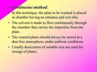 •
•
Continuous method:
In this technique, the plate to be washed is placed
in chamber having an entrance and exit slits.
The solvent is made to flow continuously through
the chamber that carries the impurities from the
plate.
The wanted plates should always be stored in a
dust free atmosphere, under ambient conditions.
Usually desiccators of suitable size are used for
storage of plates.
•
•
•
 