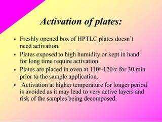 Activation of plates:
Freshly opened box of HPTLC plates doesn’t
need activation.
Plates exposed to high humidity or kept in hand
for long time require activation.
Plates are placed in oven at 110o-120oc for 30 min
prior to the sample application.
Activation at higher temperature for longer period
is avoided as it may lead to very active layers and
risk of the samples being decomposed.
•
•
•
•
 