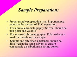 Sample Preparation:
• Proper sample preparation is an important pre-
requisite for success of TLC separation.
For normal chromatography: Solvent should be
non-polar and volatile.
For reversed chromatography: Polar solvent is
used for dissolving the sample
Sample and reference substances should be
dissolved in the same solvent to ensure
comparable distribution at starting zones.
•
•
•
 