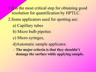 1.It is the most critical step for obtaining good
resolution for quantification by HPTLC.
2.Some applicators used for spotting are:
a)
b)
c)
Capillary tubes
Micro bulb pipettes
Micro syringes,
d)Automatic sample applicator.
– The major criteria is that they shouldn’t
damage the surface while applying sample.
 