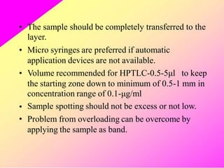 • The sample should be completely transferred to the
layer.
Micro syringes are preferred if automatic
application devices are not available.
•
• Volume recommended for HPTLC-0.5-5μl to keep
the starting zone down to minimum of 0.5-1 mm in
concentration range of 0.1-μg/ml
Sample spotting should not be excess or not low.
Problem from overloading can be overcome by
applying the sample as band.
•
•
 