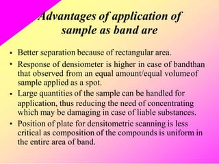 Advantages of application of
sample as band are
Better separation because of rectangular area.
Response of densiometer is higher in case of band
that observed from an equal amount/equal volume
sample applied as a spot.
Large quantities of the sample can be handled for
•
• than
of
•
application, thus reducing the need of concentrating
which may be damaging in case of liable substances.
Position of plate for densitometric scanning is less
critical as composition of the compounds is uniform in
the entire area of band.
•
 