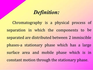 Definition:
Chromatography is a physical process of
be
separation in which the components to
separated are distributed between 2 immiscible
phases-a stationary phase which has a large
surface area and mobile phase which is in
constant motion through the stationary phase.
 