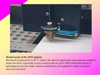 Heated nozzle of the ATS4 (option)
Raising the temperature to 60 °C reduces the time for application of an aqueous sample to
about one halve. Especially in trace analysis the use of an ATS4 with heated nozzle is
advantageous because large volumes usually have to be applied in order to increase
detection sensitivity
 