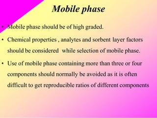 Mobile phase
• Mobile phase should be of high graded.
• Chemical properties , analytes and sorbent layer factors
should be considered while selection of mobile phase.
• Use of mobile phase containing more than three or four
components should normally be avoided as it is often
difficult to get reproducible ratios of different components
 