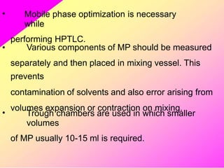 • Mobile phase optimization is necessary
while
performing HPTLC.
• Various components of MP should be measured
separately and then placed in mixing vessel. This
prevents
contamination of solvents and also error arising from
volumes expansion or contraction on mixing.
• Trough chambers are used in which smaller
volumes
of MP usually 10-15 ml is required.
 