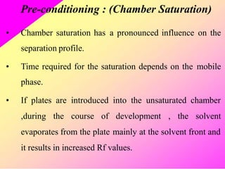 Pre-conditioning : (Chamber Saturation)
• Chamber saturation has
separation profile.
a pronounced influence on the
• Time required for the saturation depends on the
phase.
mobile
• If plates are introduced into the unsaturated chamber
,during the course of development , the solvent
evaporates from the plate mainly at the solvent front and
it results in increased Rf values.
 