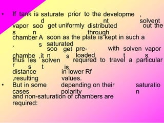 • If tank is saturate
d
prior to the developme
nt
,
solvent
vapor
s
soo
n
get uniformly distributed
through
out the
chamber
.
chambe
r
A
s
,it
soon as the plate is kept in such a
saturated
soo
n
get
s
is
pre-
loaded
with solven
t
vapor
s
thus les
s
solven
t
required to travel a particular
distance
,resulting
in lower Rf
values.
• But in some
cases
depending on their
polarity
saturatio
n
and non-saturation of chambers are
required:
 