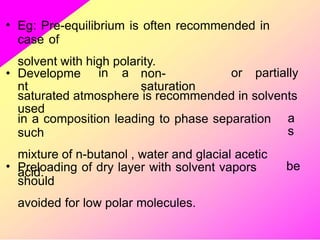 • Eg: Pre-equilibrium is often recommended in
case of
solvent with high polarity.
• Developme
nt
in a non-
saturation
or partially
saturated atmosphere is recommended in solvents
used
in a composition leading to phase separation
such
mixture of n-butanol , water and glacial acetic
acid.
a
s
• Preloading of dry layer with solvent vapors
should
avoided for low polar molecules.
be
 