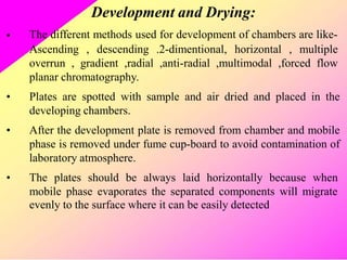 Development and Drying:
The different methods used for development of chambers are like-
•
Ascending , descending .2-dimentional, horizontal , multiple
overrun , gradient ,radial ,anti-radial ,multimodal ,forced flow
planar chromatography.
Plates are spotted with sample and air dried and placed in the
developing chambers.
After the development plate is removed from chamber and mobile
phase is removed under fume cup-board to avoid contamination of
laboratory atmosphere.
•
•
• The plates should be always laid horizontally because when
mobile phase evaporates the separated components will migrate
evenly to the surface where it can be easily detected
 