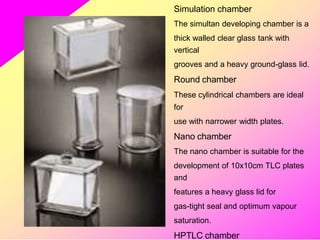 Simulation chamber
The simultan developing chamber is a
thick walled clear glass tank with
vertical
grooves and a heavy ground-glass lid.
Round chamber
These cylindrical chambers are ideal
for
use with narrower width plates.
Nano chamber
The nano chamber is suitable for the
development of 10x10cm TLC plates
and
features a heavy glass lid for
gas-tight seal and optimum vapour
saturation.
HPTLC chamber
 