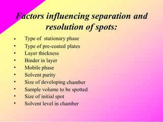 Factors influencing separation and
resolution
Type of stationary phase
of spots:
•
•
•
•
•
•
•
•
•
•
Type of pre-coated
Layer thickness
Binder in layer
Mobile phase
Solvent purity
Size of developing
plates
chamber
Sample volume to be spotted
Size of initial spot
Solvent level in chamber
 