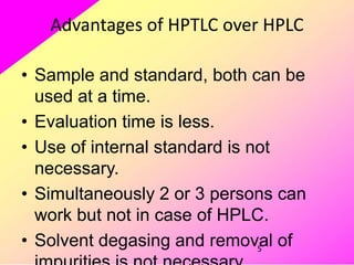 5
Advantages of HPTLC over HPLC
• Sample and standard, both can be
used at a time.
• Evaluation time is less.
• Use of internal standard is not
necessary.
• Simultaneously 2 or 3 persons can
work but not in case of HPLC.
• Solvent degasing and removal of
 