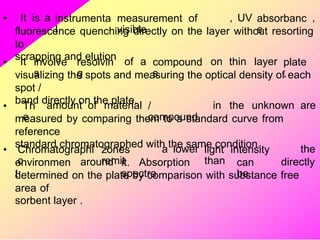 • It is a instrumenta
l
measurement of
visible
, UV absorbanc
e
,
fluorescence quenching directly on the layer without resorting
to
scrapping and elution
• It involve
s
resolvin
g
of a compound
s
on thin layer plate
,
visualizing the spots and measuring the optical density of each
spot /
band directly on the plate.
• Th
e
amount of material /
compound
in the unknown are
measured by comparing them to a standard curve from
reference
standard chromatographed with the same condition.
• Chromatographi
c
zones
remit
a lower light intensity
than
the
environmen
t
around it. Absorption
spectra
can
be
directly
determined on the plate by comparison with substance free
area of
sorbent layer .
 